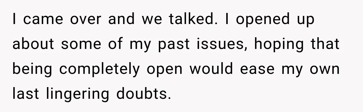 I came over and we talked. I opened up about some of my past issues, hoping that being completely open would ease my own last lingering doubts.