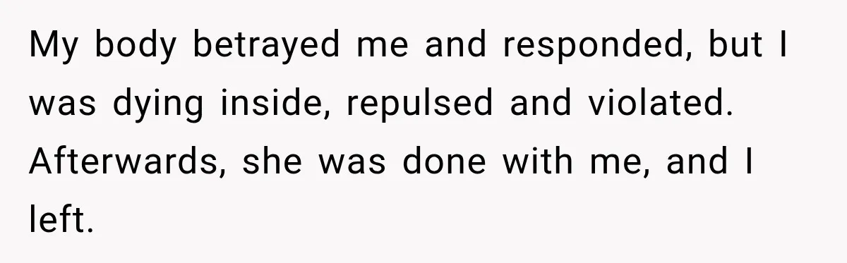 My body betrayed me and responded, but I was dying inside, repulsed and violated. Afterwards, she was done with me, and I left.