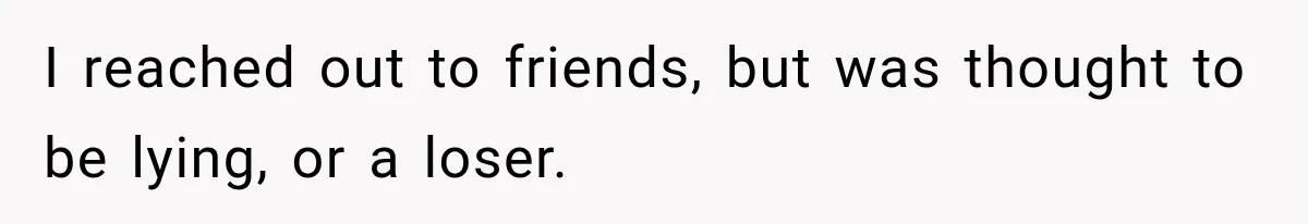 I reached out to friends, but was thought to be lying, or a loser.