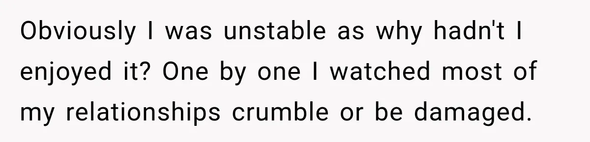 Obviously I was unstable as why hadn't I enjoyed it? One by one I watched most of my relationships crumble or be damaged.