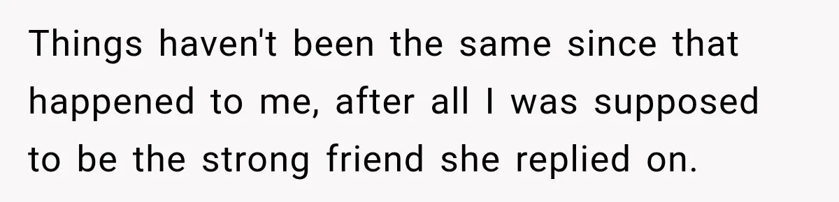 Things haven't been the same since that happened to me, after all I was supposed to be the strong friend she replied on.