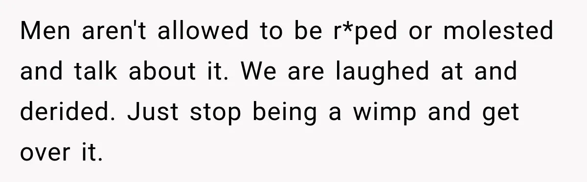 Men aren't allowed to be r*ped or molested and talk about it. We are laughed at and derided. Just stop being a wimp and get over it.
