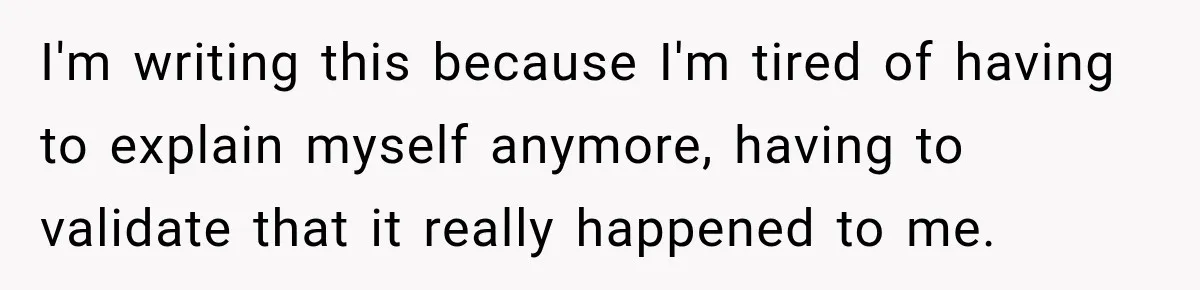 I'm writing this because I'm tired of having to explain myself anymore, having to validate that it really happened to me.