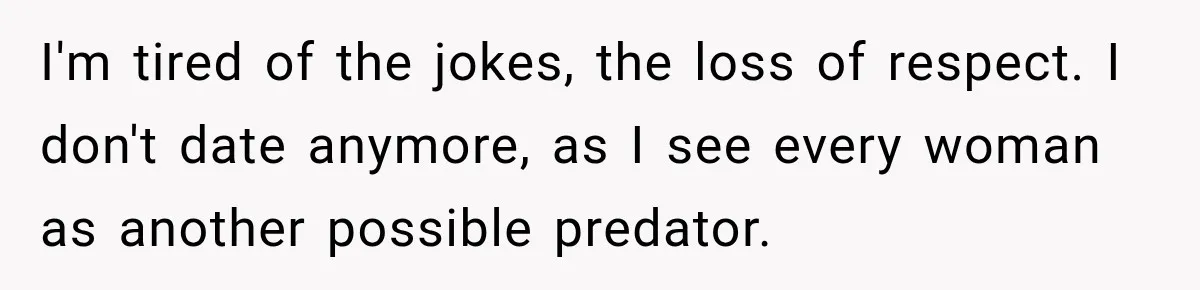 I'm tired of the jokes, the loss of respect. I don't date anymore, as I see every woman as another possible predator.