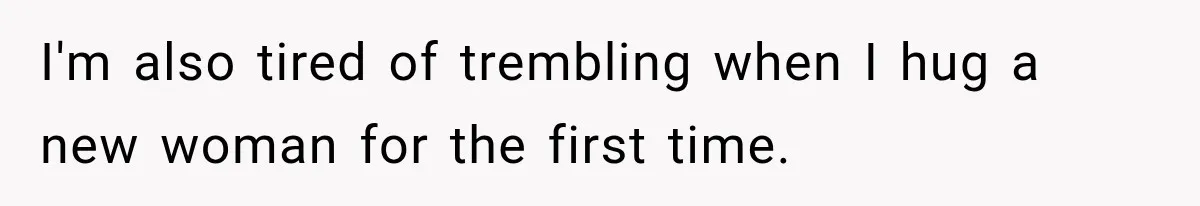 I'm also tired of trembling when I hug a new woman for the first time.