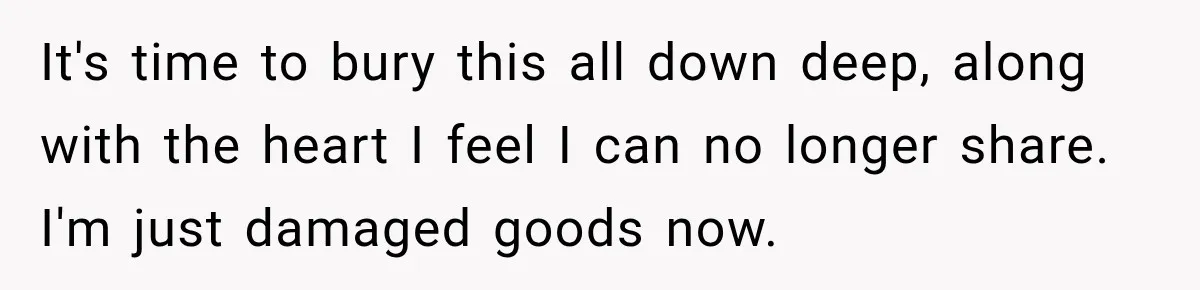 It's time to bury this all down deep, along with the heart I feel I can no longer share. I'm just damaged goods now.