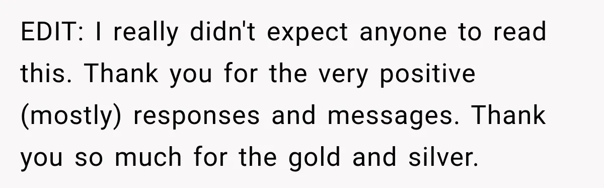 EDIT: I really didn't expect anyone to read this. Thank you for the very positive (mostly) responses and messages. Thank you so much for the gold and silver.
