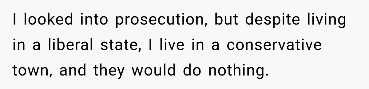 I looked into prosecution, but despite living in a liberal state, I live in a conservative town, and they would do nothing.