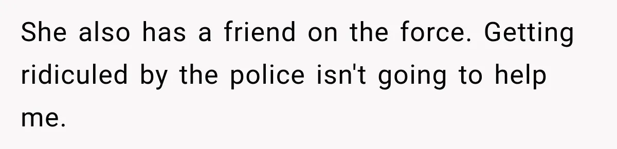 She also has a friend on the force. Getting ridiculed by the police isn't going to help me.