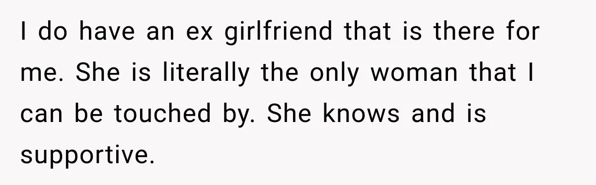 I do have an ex girlfriend that is there for me. She is literally the only woman that I can be touched by. She knows and is supportive.