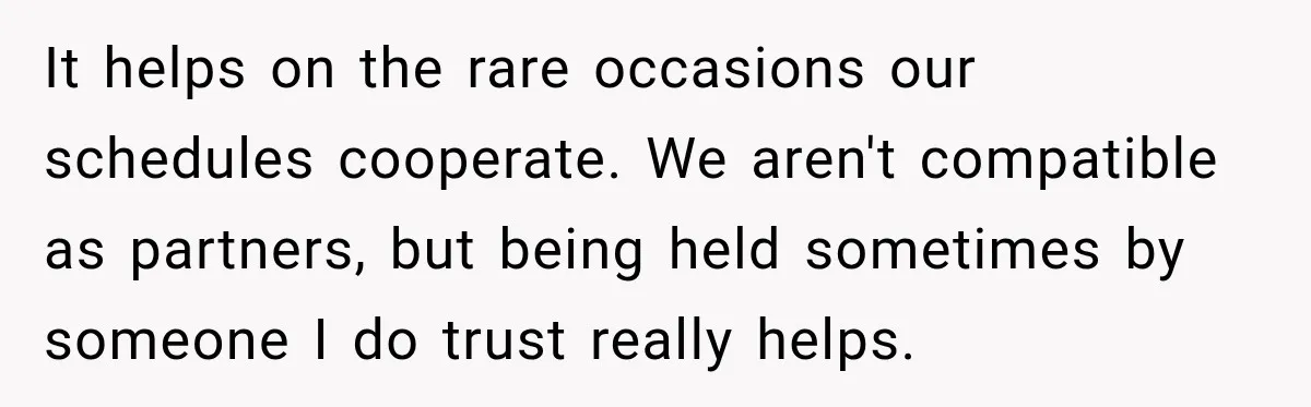It helps on the rare occasions our schedules cooperate. We aren't compatible as partners, but being held sometimes by someone I do trust really helps.
