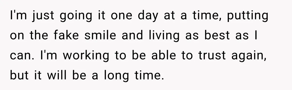 I'm just going it one day at a time, putting on the fake smile and living as best as I can. I'm working to be able to trust again, but...