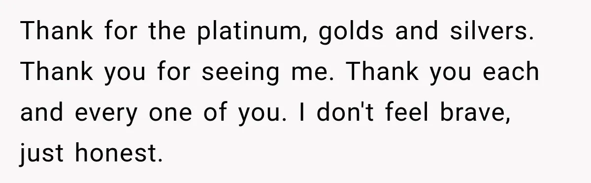 Thank for the platinum, golds and silvers. Thank you for seeing me. Thank you each and every one of you. I don't feel brave, just honest.