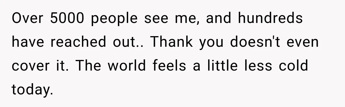 Over 5000 people see me, and hundreds have reached out.. Thank you doesn't even cover it. The world feels a little less cold today.