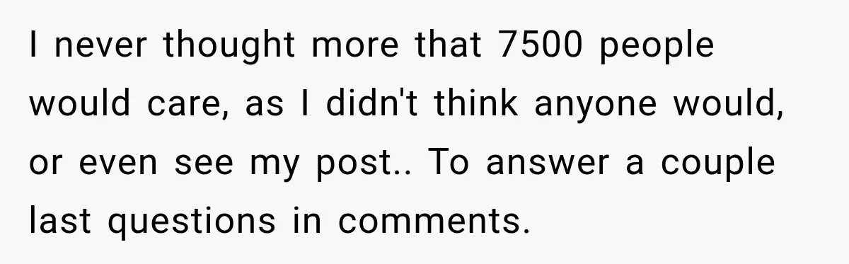 I never thought more that 7500 people would care, as I didn't think anyone would, or even see my post.. To answer a couple last questions in comments.