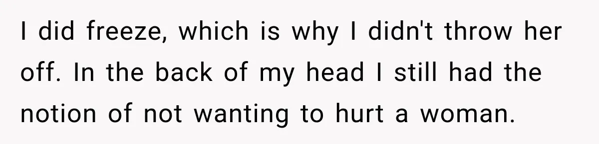 I did freeze, which is why I didn't throw her off. In the back of my head I still had the notion of not wanting to hurt a woman.