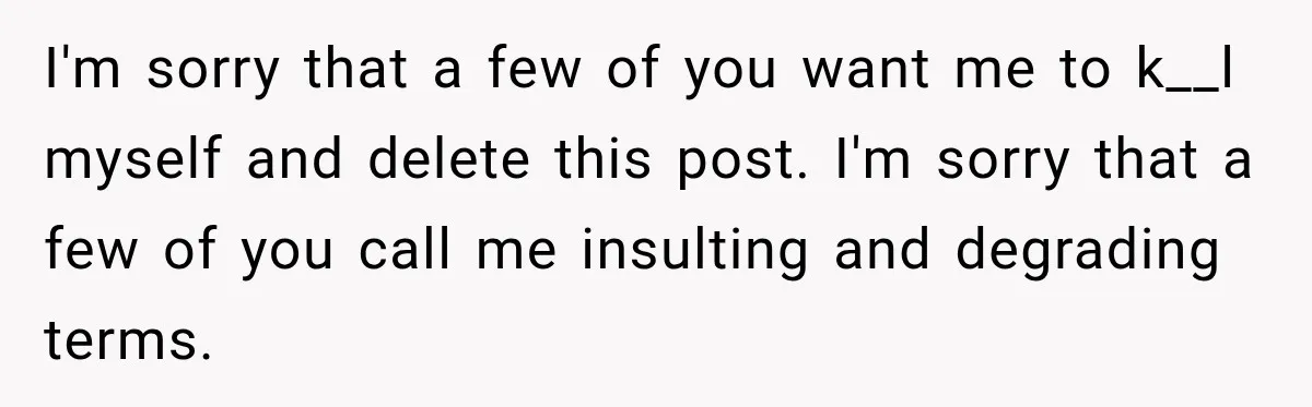 I'm sorry that a few of you want me to k__l myself and delete this post. I'm sorry that a few of you call me insulting and degrading terms.