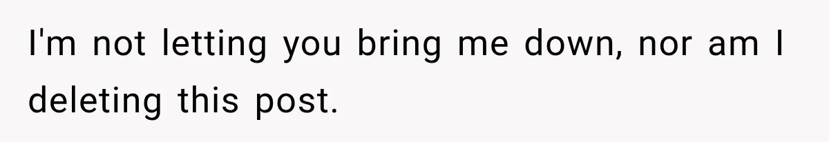 I'm not letting you bring me down, nor am I deleting this post.