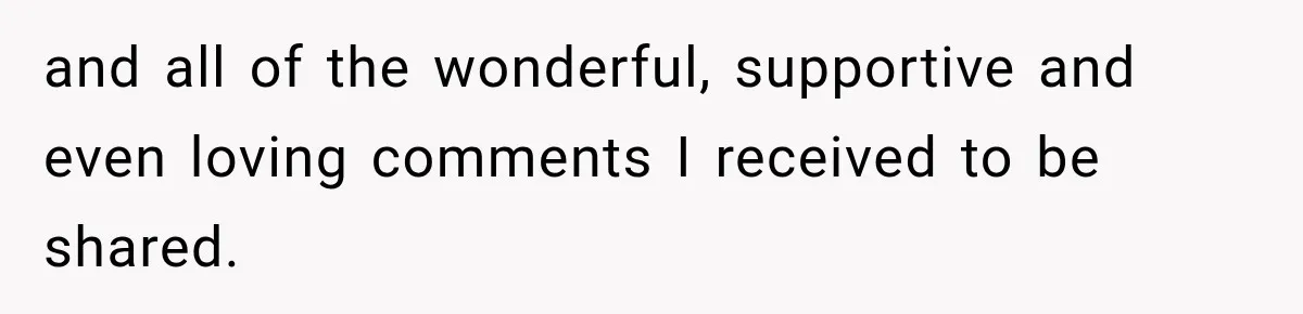 and all of the wonderful, supportive and even loving comments I received to be shared.