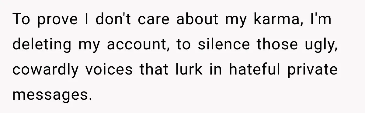 To prove I don't care about my karma, I'm deleting my account, to silence those ugly, cowardly voices that lurk in hateful private messages.