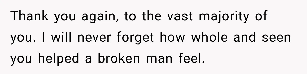 Thank you again, to the vast majority of you. I will never forget how whole and seen you helped a broken man feel.