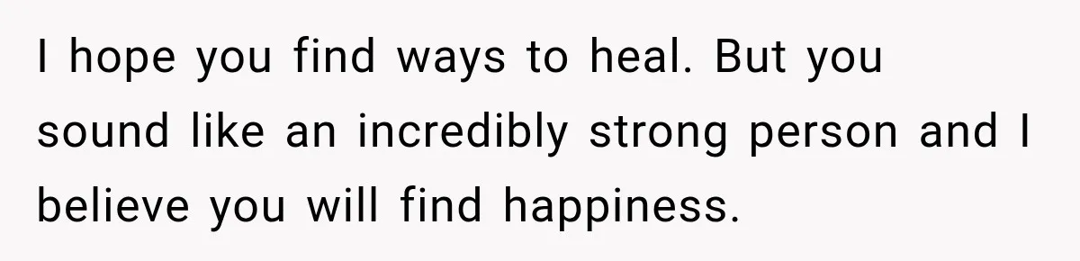 I hope you find ways to heal. But you sound like an incredibly strong person and I believe you will find happiness.
