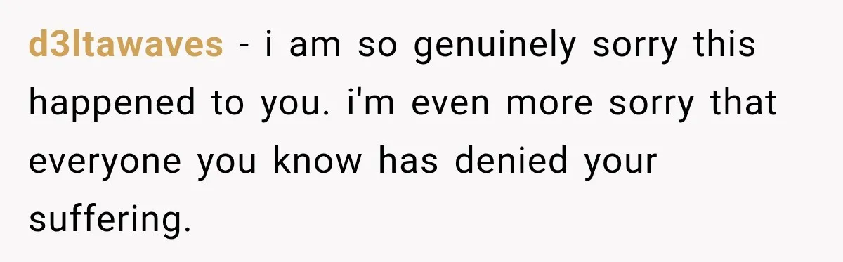 d3ltawaves − i am so genuinely sorry this happened to you. i'm even more sorry that everyone you know has denied your suffering.