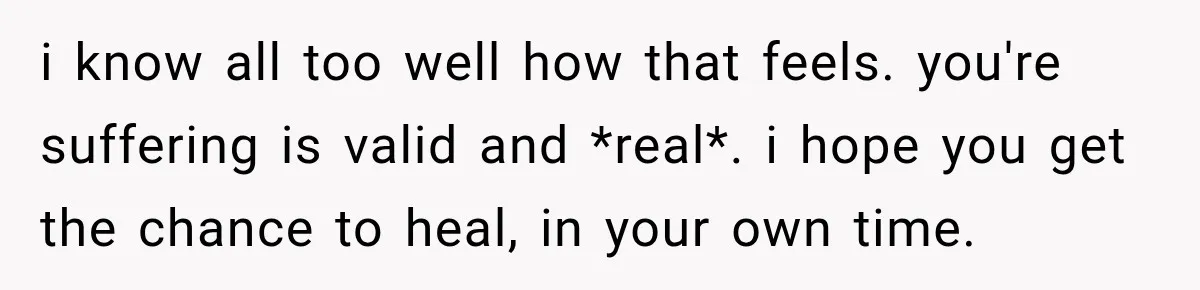 i know all too well how that feels. you're suffering is valid and *real*. i hope you get the chance to heal, in your own time.