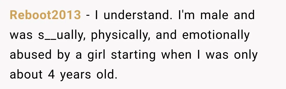 Reboot2013 − I understand. I'm male and was s__ually, physically, and emotionally abused by a girl starting when I was only about 4 years old.