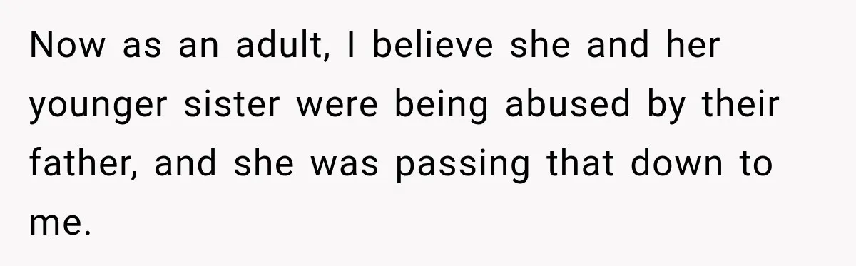 Now as an adult, I believe she and her younger sister were being abused by their father, and she was passing that down to me.