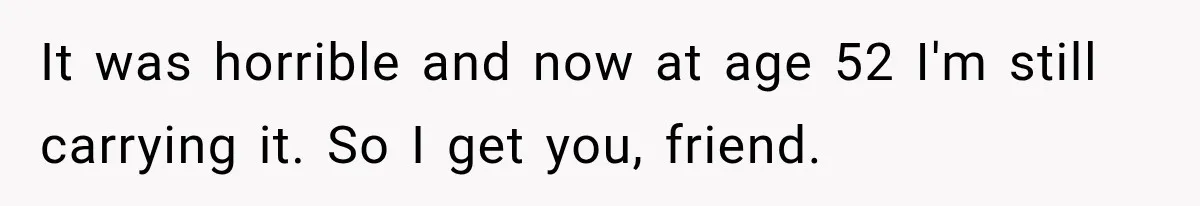 It was horrible and now at age 52 I'm still carrying it. So I get you, friend.