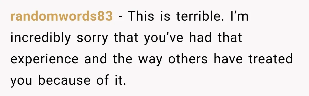 randomwords83 − This is terrible. I’m incredibly sorry that you’ve had that experience and the way others have treated you because of it.