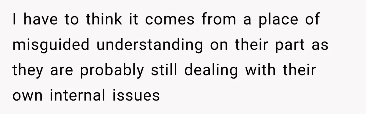 I have to think it comes from a place of misguided understanding on their part as they are probably still dealing with their own internal issues