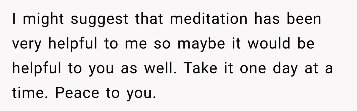 I might suggest that meditation has been very helpful to me so maybe it would be helpful to you as well. Take it one day at a time. Peace to...