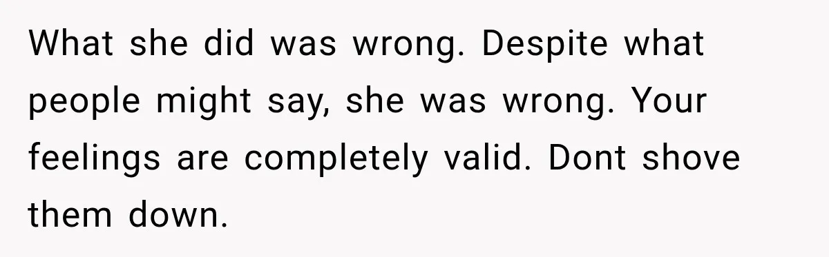 What she did was wrong. Despite what people might say, she was wrong. Your feelings are completely valid. Dont shove them down.