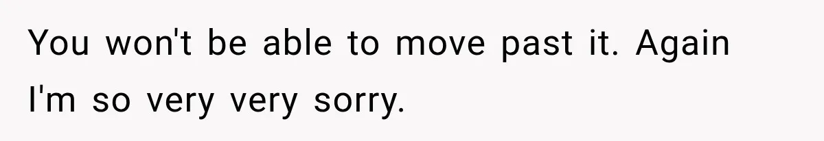 You won't be able to move past it. Again I'm so very very sorry.