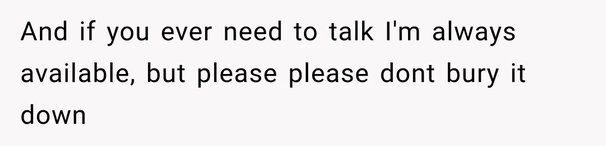 And if you ever need to talk I'm always available, but please please dont bury it down
