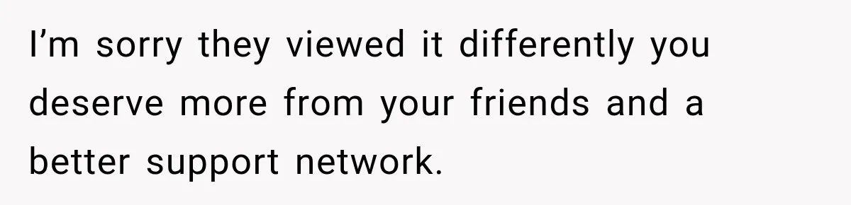 I’m sorry they viewed it differently you deserve more from your friends and a better support network.