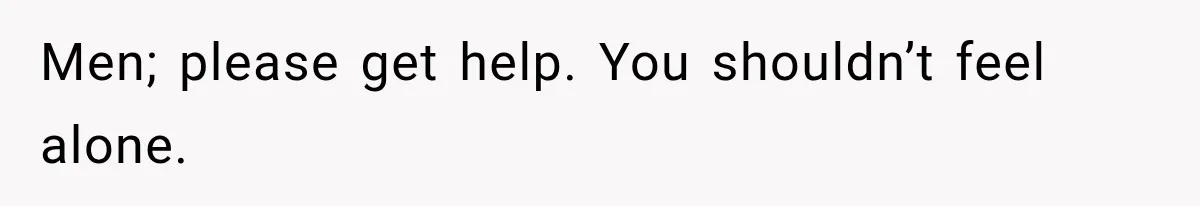 Men; please get help. You shouldn’t feel alone.