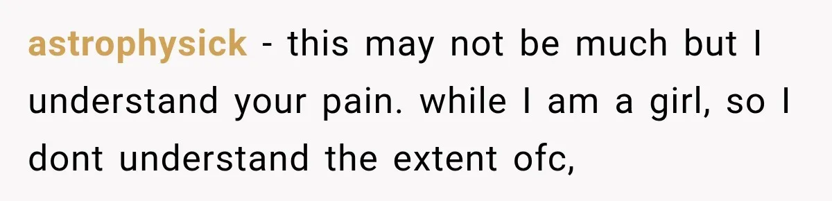 astrophysick − this may not be much but I understand your pain. while I am a girl, so I dont understand the extent ofc,