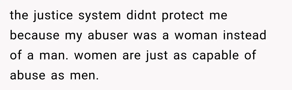 the justice system didnt protect me because my abuser was a woman instead of a man. women are just as capable of abuse as men.