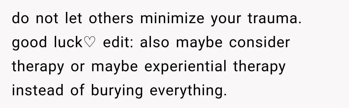 do not let others minimize your trauma. good luck♡ edit: also maybe consider therapy or maybe experiential therapy instead of burying everything.