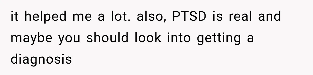 it helped me a lot. also, PTSD is real and maybe you should look into getting a diagnosis