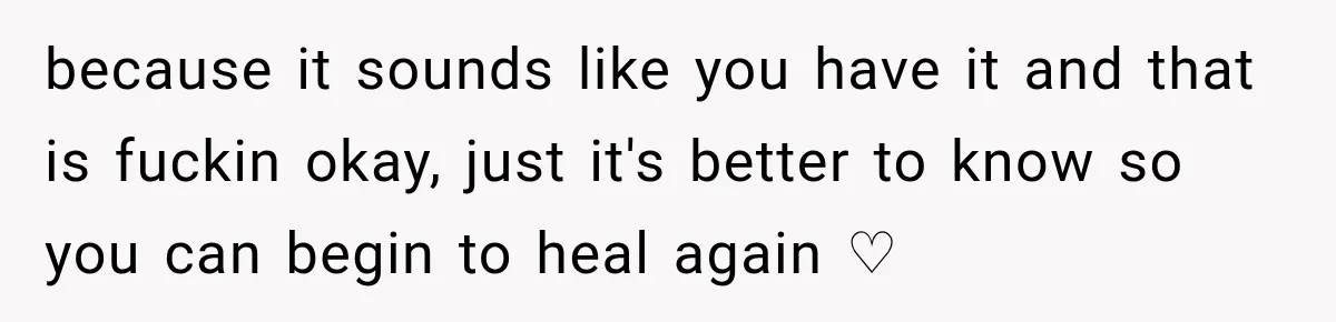 because it sounds like you have it and that is fuckin okay, just it's better to know so you can begin to heal again ♡