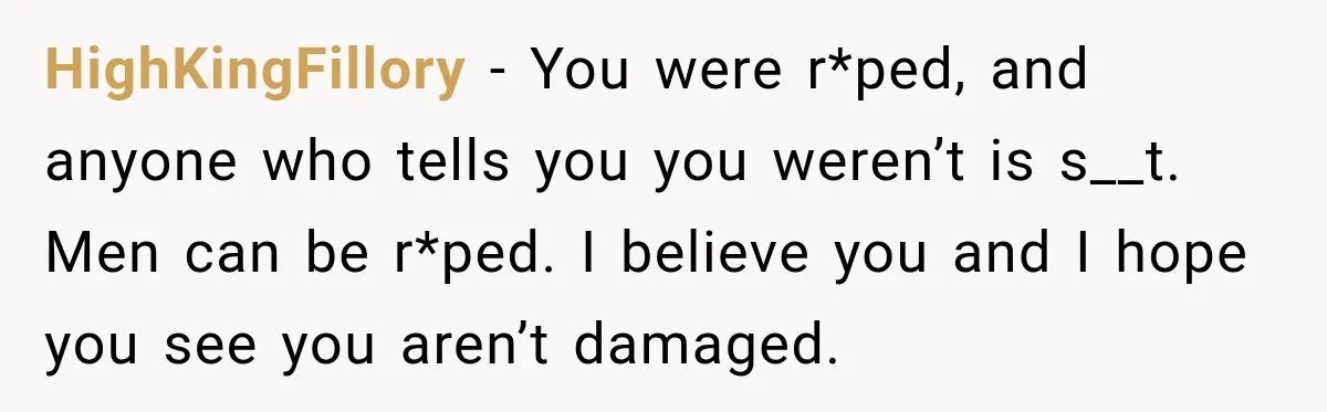 HighKingFillory − You were r*ped, and anyone who tells you you weren’t is s__t. Men can be r*ped. I believe you and I hope you see you aren’t damaged.