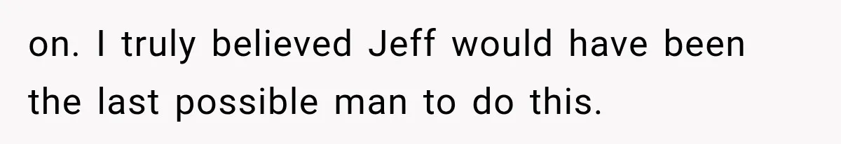 on. I truly believed Jeff would have been the last possible man to do this.