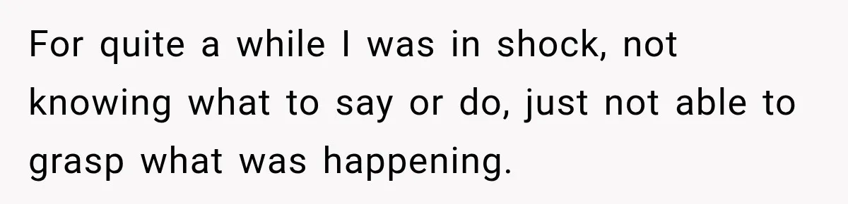 For quite a while I was in shock, not knowing what to say or do, just not able to grasp what was happening.