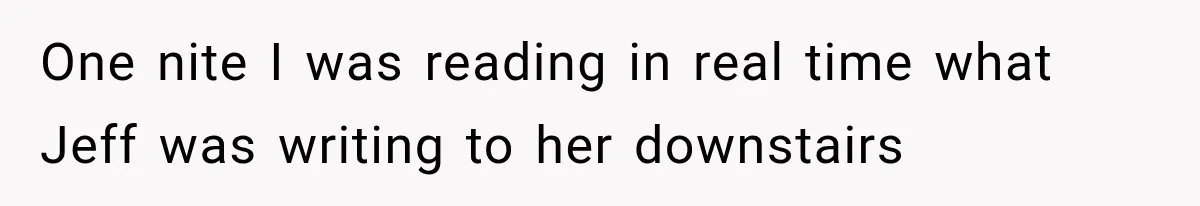 One nite I was reading in real time what Jeff was writing to her downstairs