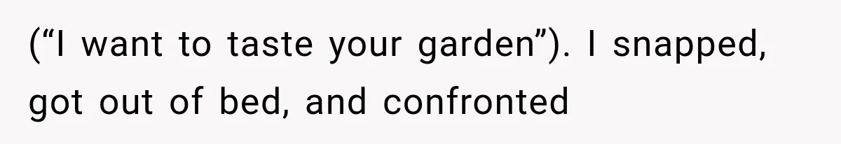 (“I want to taste your garden”). I snapped, got out of bed, and confronted