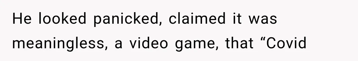 He looked panicked, claimed it was meaningless, a video game, that “Covid